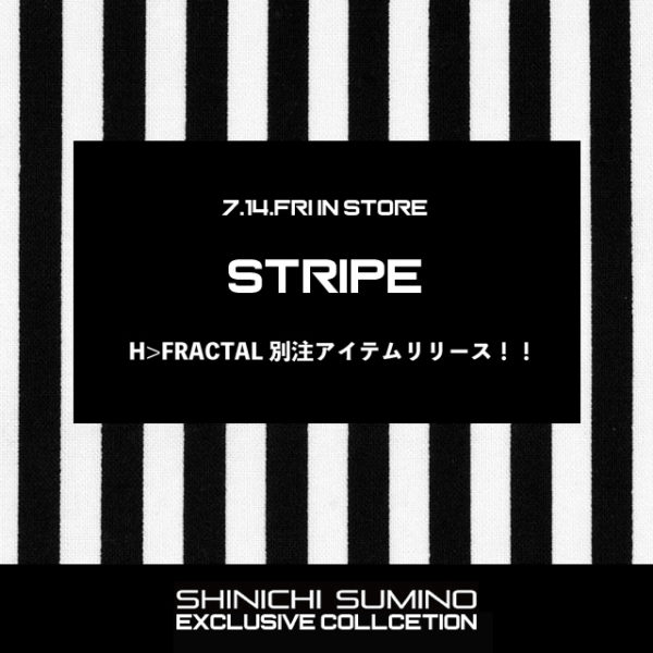 2017.7.14.FRI IN STORE  【SHINICHI SUMINO】 H>FRACAL EXCLUSIVE "STRIPE" COLLECTION